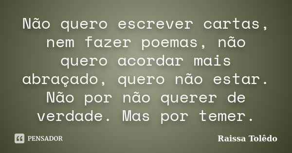 Não quero escrever cartas, nem fazer poemas, não quero acordar mais abraçado, quero não estar. Não por não querer de verdade. Mas por temer.... Frase de Raissa Tolêdo.