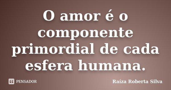 O amor é o componente primordial de cada esfera humana.... Frase de Raíza Roberta Silva.