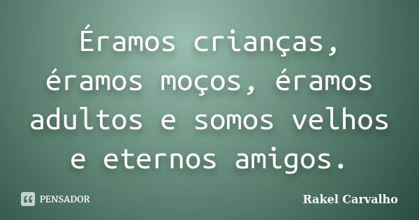 Éramos crianças, éramos moços, éramos adultos e somos velhos e eternos amigos.... Frase de Rakel Carvalho.