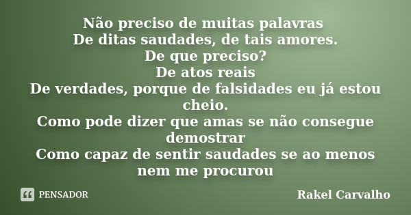 Não preciso de muitas palavras De ditas saudades, de tais amores. De que preciso? De atos reais De verdades, porque de falsidades eu já estou cheio. Como pode d... Frase de Rakel Carvalho.