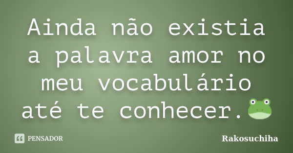 Ainda não existia a palavra amor no meu vocabulário até te conhecer.🐸... Frase de Rakosuchiha.