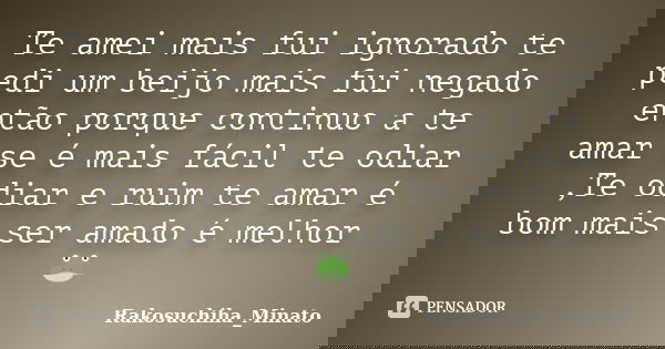 Te amei mais fui ignorado te pedi um beijo mais fui negado então porque continuo a te amar se é mais fácil te odiar ,Te odiar e ruim te amar é bom mais ser amad... Frase de Rakosuchiha_Minato.