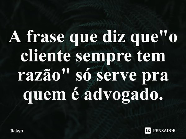 A frase que diz que "o cliente sempre tem razão" só serve pra quem é advogado.... Frase de Rakyn.