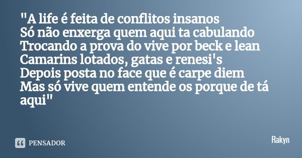 "A life é feita de conflitos insanos
Só não enxerga quem aqui ta cabulando
Trocando a prova do vive por beck e lean
Camarins lotados, gatas e renesi's
Depo... Frase de Rakyn.