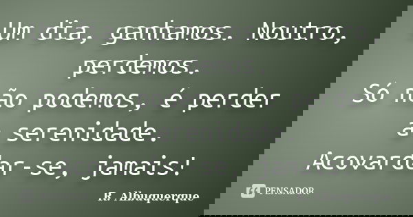 Um dia, ganhamos. Noutro, perdemos. Só não podemos, é perder a serenidade. Acovardar-se, jamais!... Frase de R. Albuquerque.