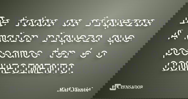 De todas as riquezas A maior riqueza que possamos ter é o CONHECIMENTO.... Frase de Ralf Daniel.