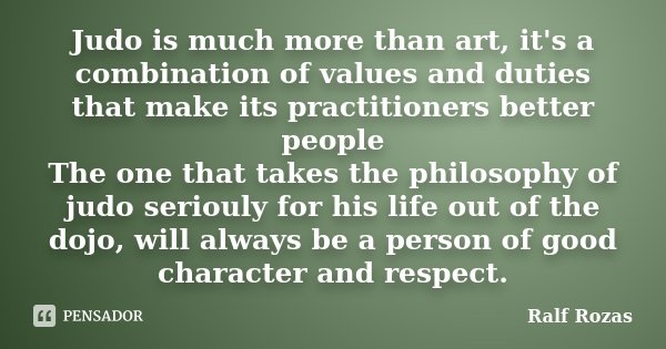 Judo is much more than art, it's a combination of values and duties that make its practitioners better people The one that takes the philosophy of judo seriouly... Frase de Ralf Rozas.
