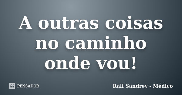 A outras coisas no caminho onde vou!... Frase de Ralf Sandrey - Médico.