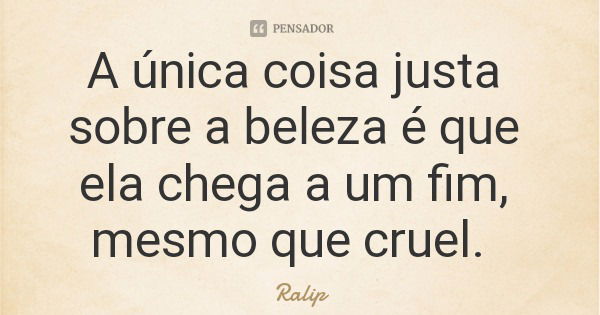 A única coisa justa sobre a beleza é que ela chega a um fim, mesmo que cruel.... Frase de Ralip.