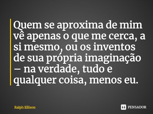 ⁠Quem se aproxima de mim vê apenas o que me cerca, a si mesmo, ou os inventos de sua própria imaginação – na verdade, tudo e qualquer coisa, menos eu.... Frase de Ralph Ellison.