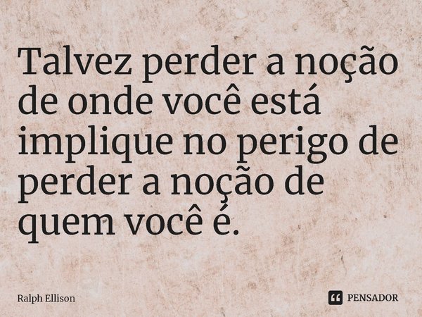 ⁠Talvez perder a noção de onde você está implique no perigo de perder a noção de quem você é.... Frase de Ralph Ellison.