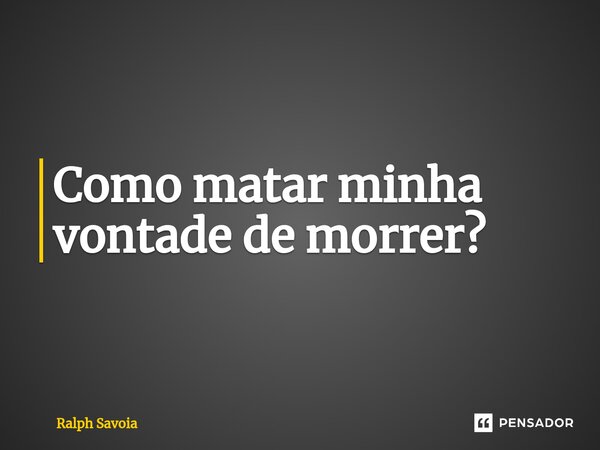 ⁠Como matar minha vontade de morrer?... Frase de Ralph Savoia.