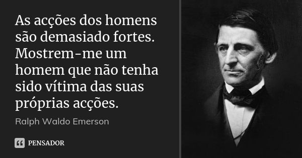 As acções dos homens são demasiado fortes. Mostrem-me um homem que não tenha sido vítima das suas próprias acções.... Frase de Ralph Waldo Emerson.