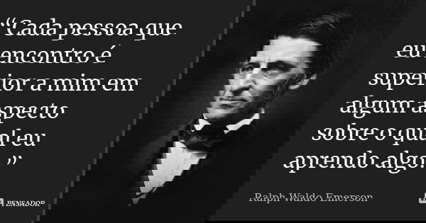 “Cada pessoa que eu encontro é superior a mim em algum aspecto sobre o qual eu aprendo algo.”... Frase de Ralph Waldo Emerson.