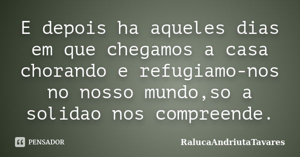 E depois ha aqueles dias em que chegamos a casa chorando e refugiamo-nos no nosso mundo,so a solidao nos compreende.... Frase de RalucaAndriutaTavares.