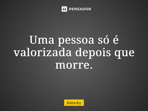 ⁠Uma pessoa só é valorizada depois que morre.... Frase de Ralucky.