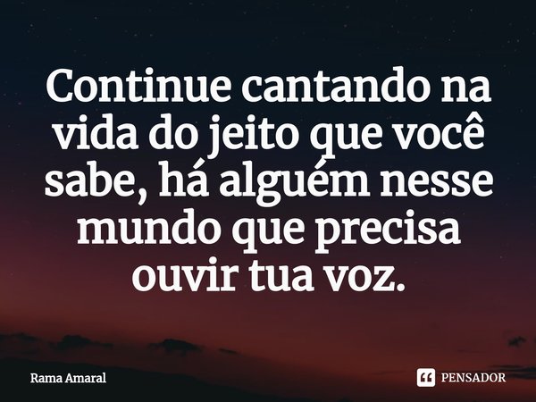 ⁠⁠Continue cantando na vida do jeito que você sabe, há alguém nesse mundo que precisa ouvir tua voz.... Frase de Rama Amaral.