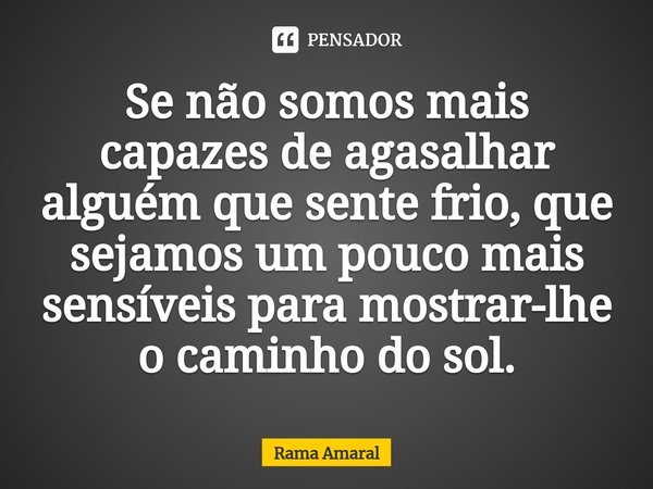 ⁠Se não somos mais capazes de agasalhar alguém que sente frio, que sejamos um pouco mais sensíveis para mostrar-lhe o caminho do sol.... Frase de Rama Amaral.