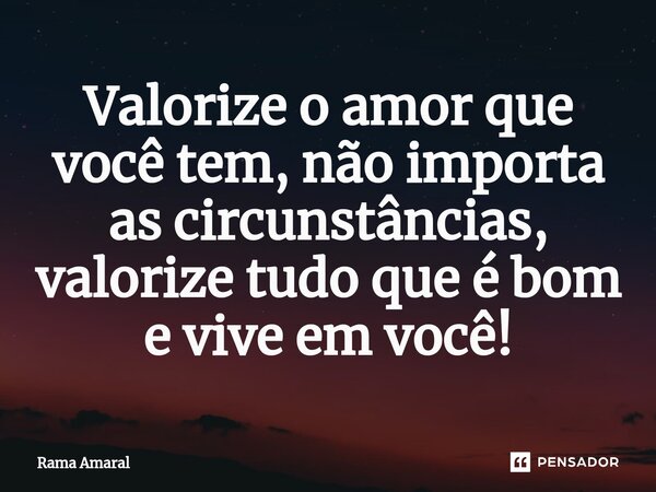 ⁠Valorize o amor que você tem, não importa as circunstâncias, valorize tudo que é bom e vive em você!... Frase de Rama Amaral.