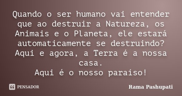 Quando o ser humano vai entender que ao destruir a Natureza, os Animais e o Planeta, ele estará automaticamente se destruindo? Aqui e agora, a Terra é a nossa c... Frase de Rama Pashupati.