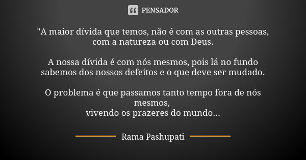 "A maior dívida que temos, não é com as outras pessoas, com a natureza ou com Deus. A nossa dívida é com nós mesmos, pois lá no fundo sabemos dos nossos de... Frase de Rama Pashupati.