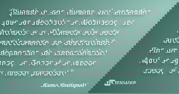 "Quando o ser humano vai entender que ao destruir a Natureza, os Animais e o Planeta ele esta automaticamente se destruindo? Por um despertar da consciênci... Frase de Rama Pashupati.