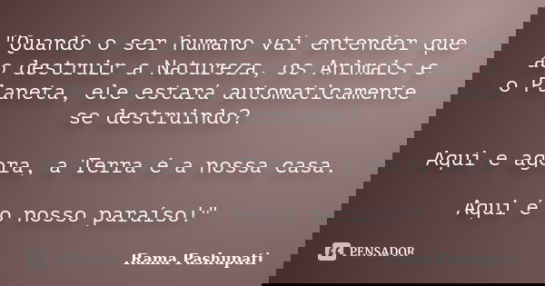 "Quando o ser humano vai entender que ao destruir a Natureza, os Animais e o Planeta, ele estará automaticamente se destruindo? Aqui e agora, a Terra é a n... Frase de Rama Pashupati.
