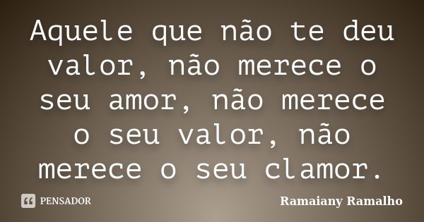 Aquele que não te deu valor, não merece o seu amor, não merece o seu valor, não merece o seu clamor.... Frase de Ramaiany Ramalho.