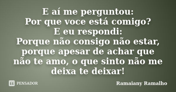 E aí me perguntou: Por que voce está comigo? E eu respondi: Porque não consigo não estar, porque apesar de achar que não te amo, o que sinto não me deixa te dei... Frase de Ramaiany Ramalho.