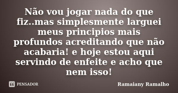 Não vou jogar nada do que fiz..mas simplesmente larguei meus principios mais profundos acreditando que não acabaria! e hoje estou aqui servindo de enfeite e ach... Frase de Ramaiany Ramalho.