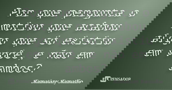 Por que pergunta o motivo que acabou algo que só existiu em você, e não em ambos?... Frase de Ramaiany Ramalho.