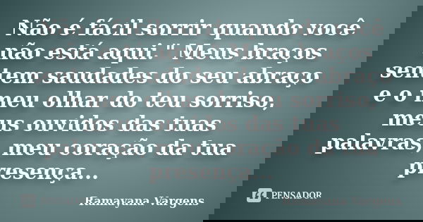 Não é fácil sorrir quando você não está aqui." Meus braços sentem saudades do seu abraço e o meu olhar do teu sorriso, meus ouvidos das tuas palavras, meu ... Frase de Ramayana Vargens.