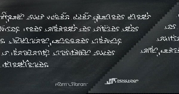 Amplie sua visão. Não apenas lendo os livros, mas olhando as óticas dos outros. Selecione pessoas chaves, olhe para o horizonte, cristalize suas tendências.... Frase de Ram Charan.