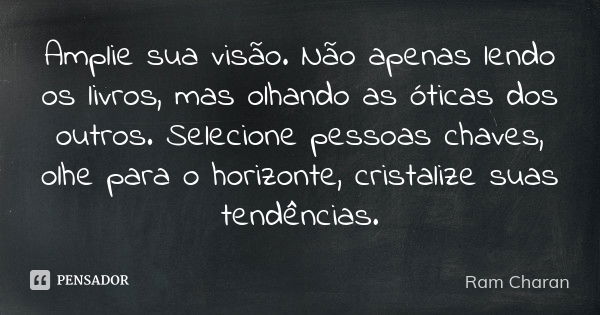 Amplie sua visão. Não apenas lendo os livros, mas olhando as óticas dos outros. Selecione pessoas chaves, olhe para o horizonte, cristalize suas tendências.... Frase de Ram Charan.