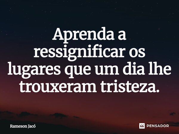 ⁠Aprenda a ressignificar os lugares que um dia lhe trouxeram tristeza.... Frase de Rameson Jacó.
