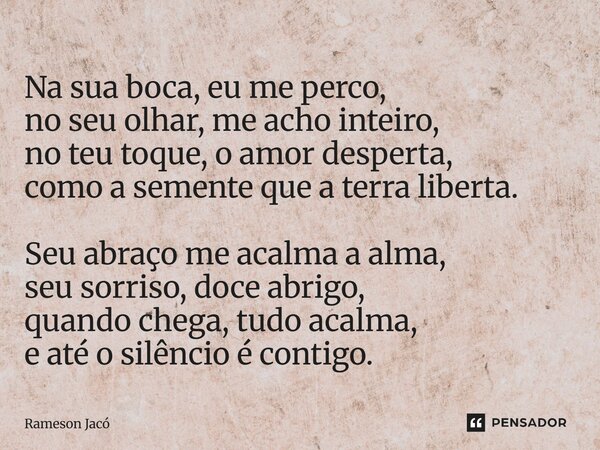 Na sua boca, eu me perco, no seu olhar, me acho inteiro, no teu toque, o amor desperta, como a semente que a terra liberta. Seu abraço me acalma a alma, seu so... Frase de Rameson Jacó.