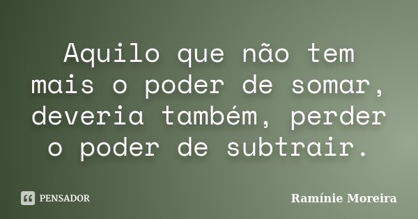 Aquilo que não tem mais o poder de somar, deveria também, perder o poder de subtrair.... Frase de Ramínie Moreira.