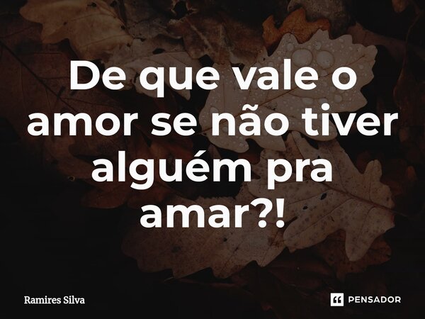 ⁠De que vale o amor se não tiver alguém pra amar?!... Frase de Ramires Silva.