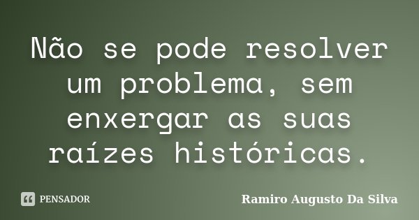 Não se pode resolver um problema, sem enxergar as suas raízes históricas.... Frase de Ramiro Augusto da Silva.