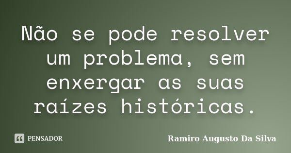 Não se pode resolver um problema, sem enxergar as suas raízes históricas.... Frase de Ramiro Augusto da Silva.