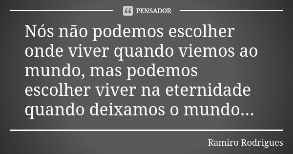 Nós não podemos escolher onde viver quando viemos ao mundo, mas podemos escolher viver na eternidade quando deixamos o mundo...... Frase de Ramiro Rodrigues.