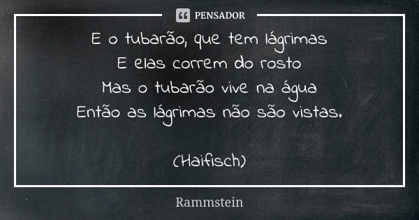 E o tubarão, que tem lágrimas E elas correm do rosto Mas o tubarão vive na água Então as lágrimas não são vistas. (Haifisch)... Frase de Rammstein.