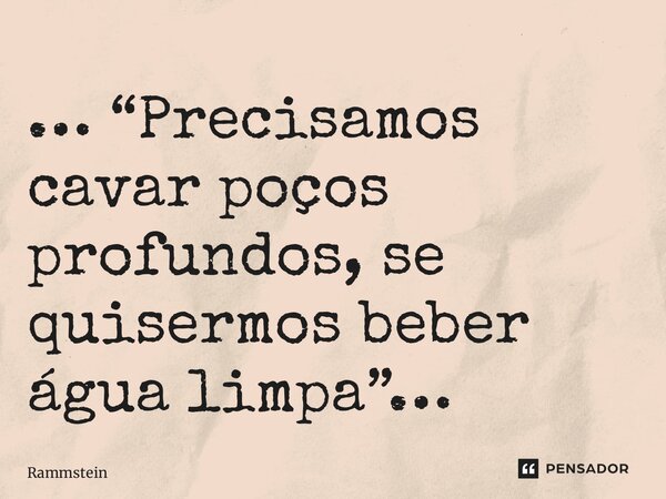 ⁠… “Precisamos cavar poços profundos, se quisermos beber água limpa”…... Frase de Rammstein.