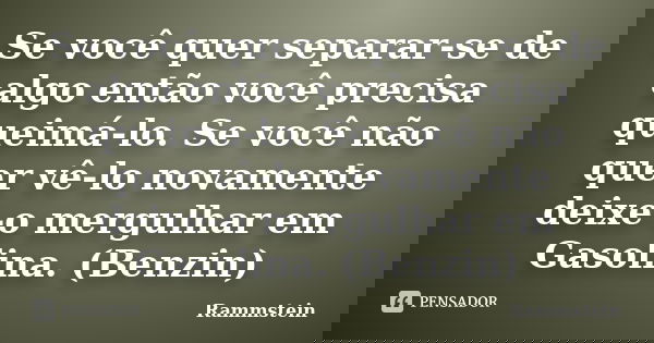 Se você quer separar-se de algo então você precisa queimá-lo. Se você não quer vê-lo novamente deixe-o mergulhar em Gasolina. (Benzin)... Frase de Rammstein.