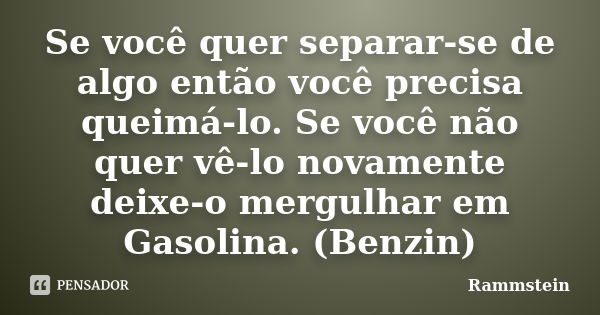 Se você quer separar-se de algo então você precisa queimá-lo. Se você não quer vê-lo novamente deixe-o mergulhar em Gasolina. (Benzin)... Frase de Rammstein.