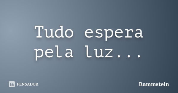 Tudo espera pela luz...... Frase de Rammstein.