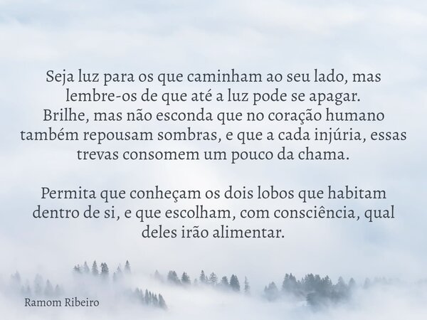 Seja luz para os que caminham ao seu lado, mas lembre-os de que até a luz pode se apagar. Brilhe, mas não esconda que no coração humano também repousam sombras,... Frase de Ramom Ribeiro.