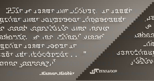 "Ela e como um livro, a cada pagina uma surpresa insperada e a cada capitulo uma nova descoberta, e no final você imagina como sera a continuação da histor... Frase de Ramon Baldez.