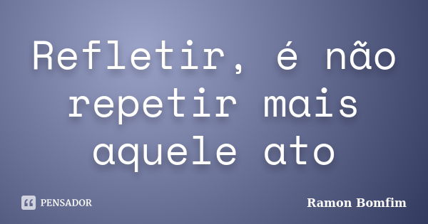 Refletir, é não repetir mais aquele ato... Frase de Ramon Bomfim.