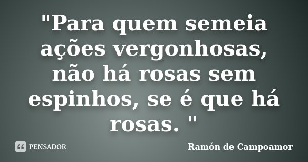 "Para quem semeia ações vergonhosas, não há rosas sem espi­nhos, se é que há rosas. "... Frase de Ramón de Campoamor.